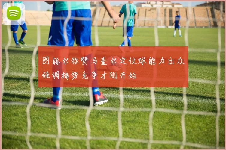 图赫尔称赞马奎尔定位球能力出众强调梅努竞争才刚开始