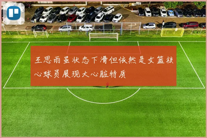 王思雨虽状态下滑但依然是女篮核心球员展现大心脏特质