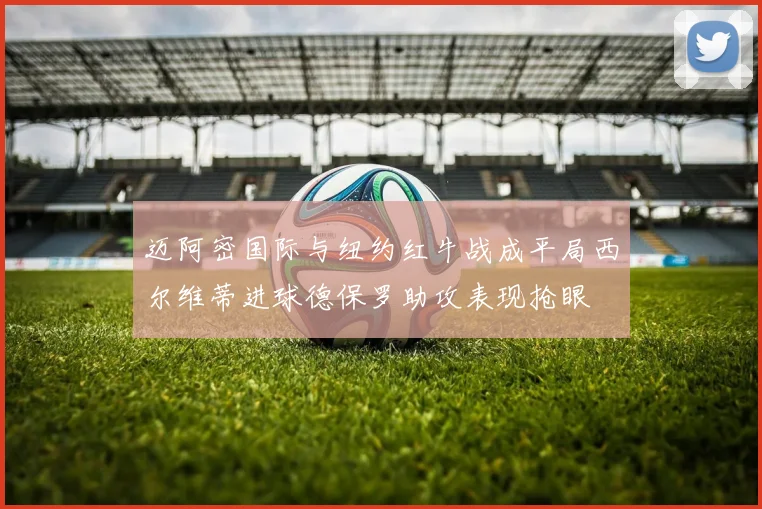 迈阿密国际与纽约红牛战成平局西尔维蒂进球德保罗助攻表现抢眼
