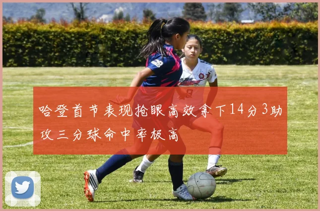 哈登首节表现抢眼高效拿下14分3助攻三分球命中率极高