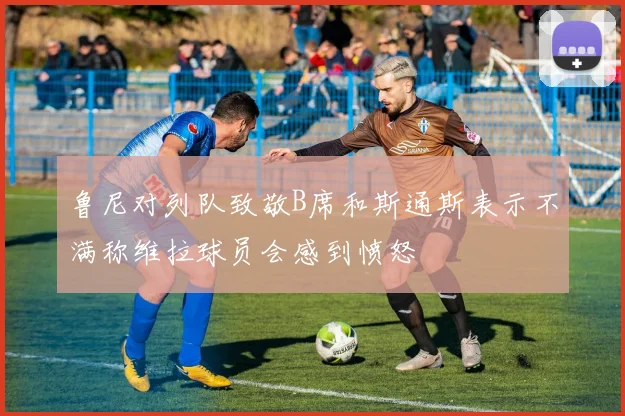 鲁尼对列队致敬B席和斯通斯表示不满称维拉球员会感到愤怒