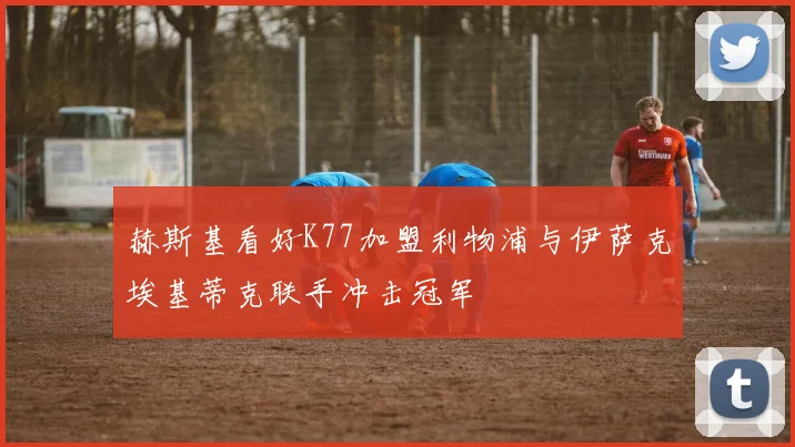 赫斯基看好K77加盟利物浦与伊萨克埃基蒂克联手冲击冠军