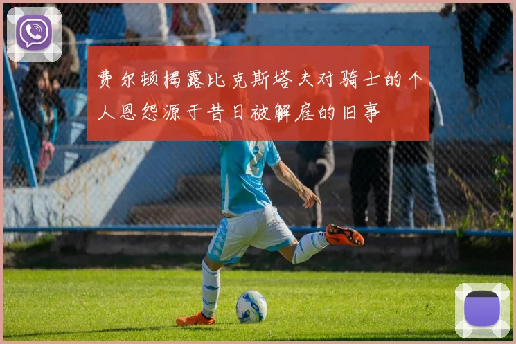 费尔顿揭露比克斯塔夫对骑士的个人恩怨源于昔日被解雇的旧事