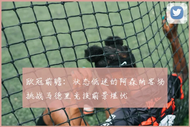 欧冠前瞻：状态低迷的阿森纳客场挑战马德里竞技前景堪忧