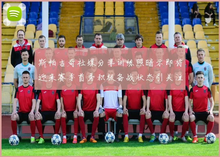 斯帕吉奇社媒分享训练照暗示即将迎来赛季首秀积极备战状态引关注