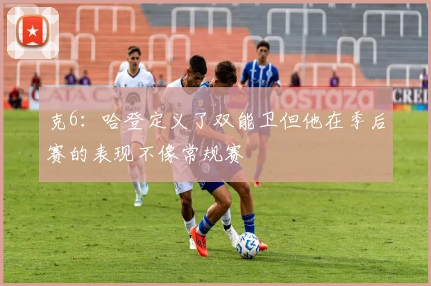 克6：哈登定义了双能卫但他在季后赛的表现不像常规赛