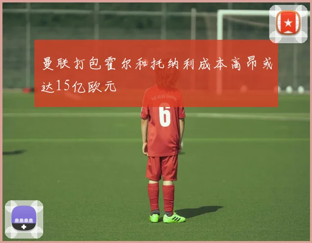 曼联打包霍尔和托纳利成本高昂或达15亿欧元