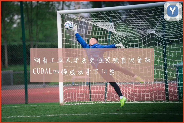 湖南工业大学历史性突破首次晋级CUBAL四强成功拿下门票