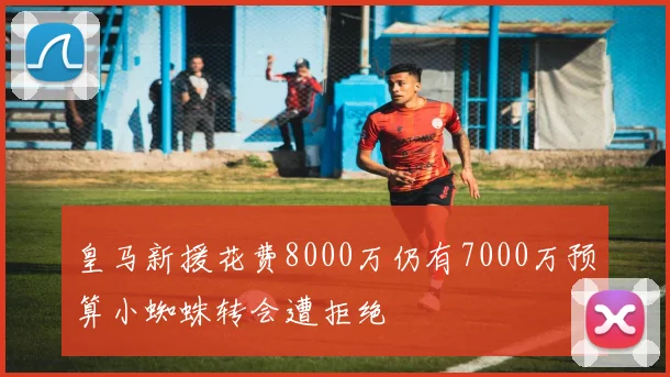 皇马新援花费8000万仍有7000万预算小蜘蛛转会遭拒绝