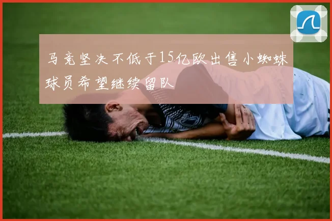 马竞坚决不低于15亿欧出售小蜘蛛球员希望继续留队