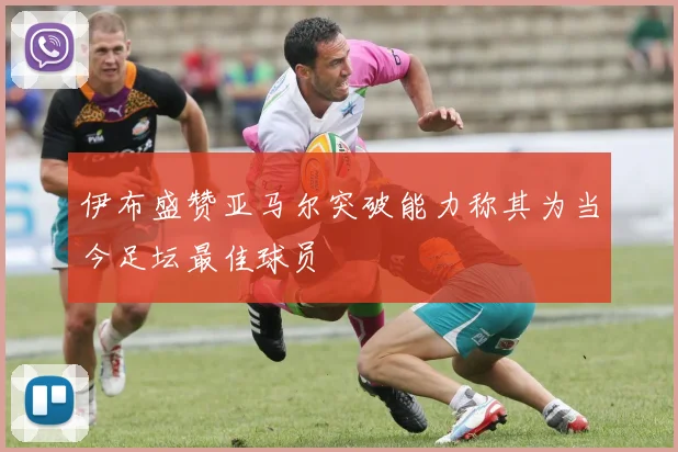 伊布盛赞亚马尔突破能力称其为当今足坛最佳球员