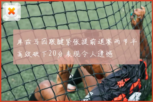 库兹马因跟腱紧张提前退赛两节半高效砍下20分表现令人遗憾