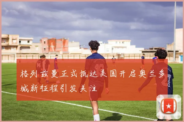 格列兹曼正式抵达美国开启奥兰多城新征程引发关注