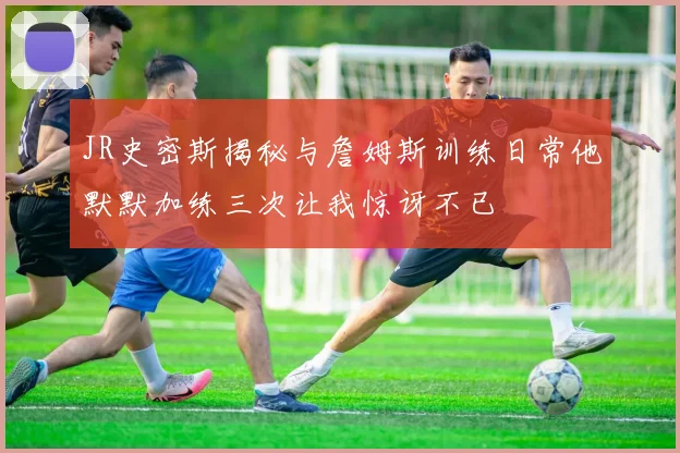 JR史密斯揭秘与詹姆斯训练日常他默默加练三次让我惊讶不已