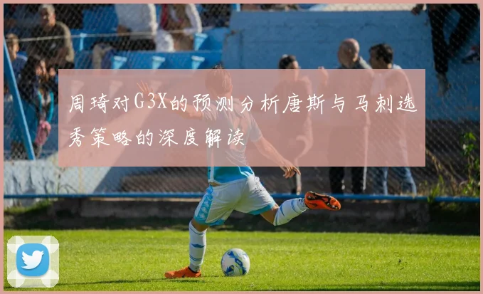 周琦对G3X的预测分析唐斯与马刺选秀策略的深度解读