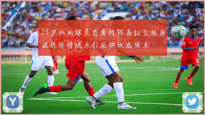 25岁加纳球员首秀对阵乌拉圭经历波折怀特送点引发热议成焦点