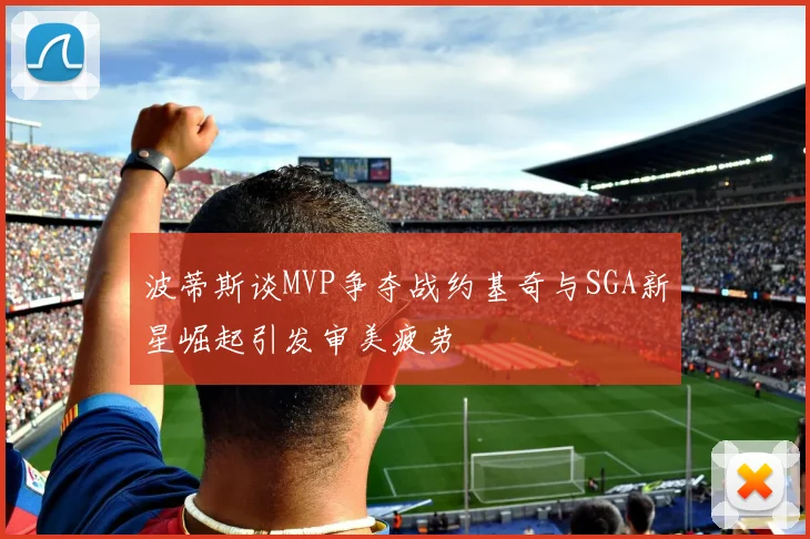 波蒂斯谈MVP争夺战约基奇与SGA新星崛起引发审美疲劳