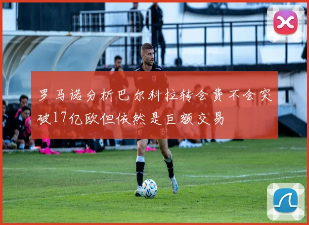 罗马诺分析巴尔科拉转会费不会突破17亿欧但依然是巨额交易