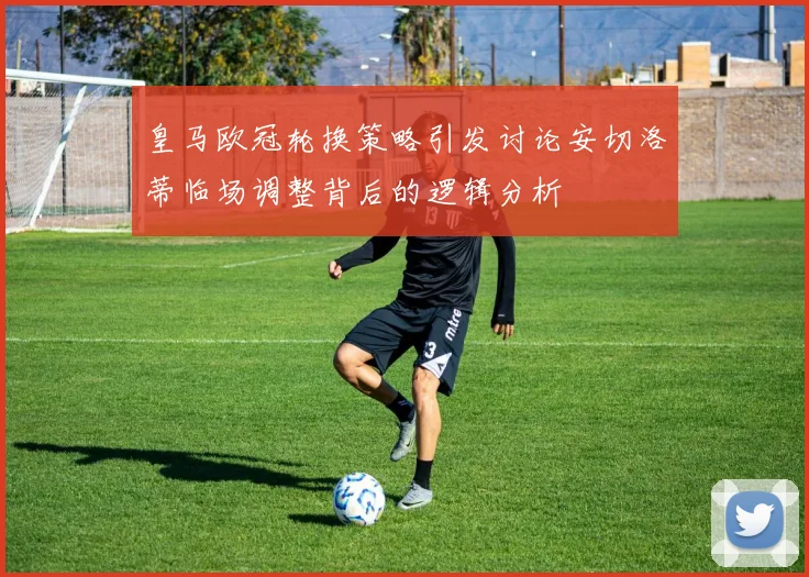 皇马欧冠轮换策略引发讨论安切洛蒂临场调整背后的逻辑分析