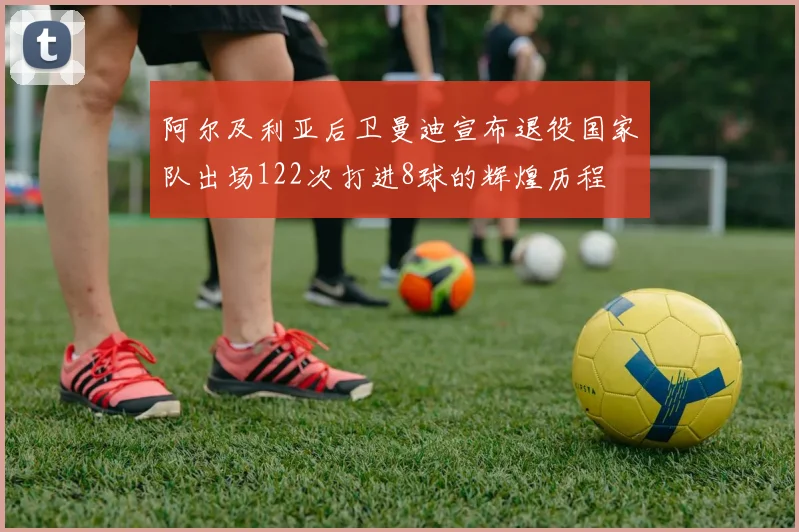 阿尔及利亚后卫曼迪宣布退役国家队出场122次打进8球的辉煌历程